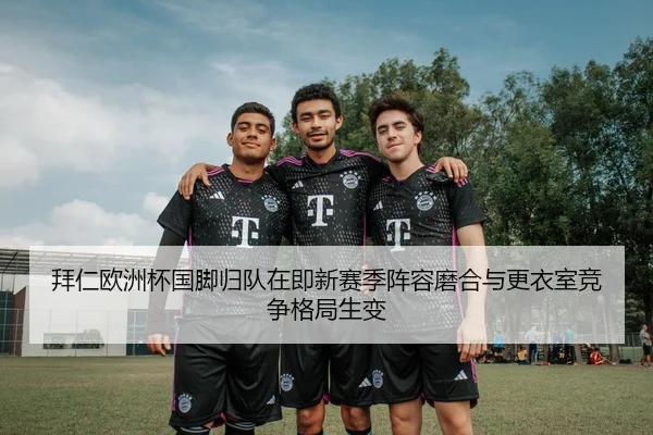 拜仁欧洲杯国脚归队在即新赛季阵容磨合与更衣室竞争格局生变