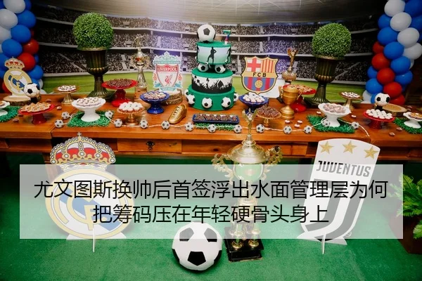 尤文图斯换帅后首签浮出水面管理层为何把筹码压在年轻硬骨头身上